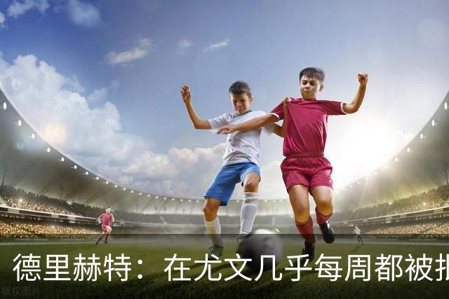 德里赫特：在尤文几乎每周都被批评 曼联关注度是从未经历过的